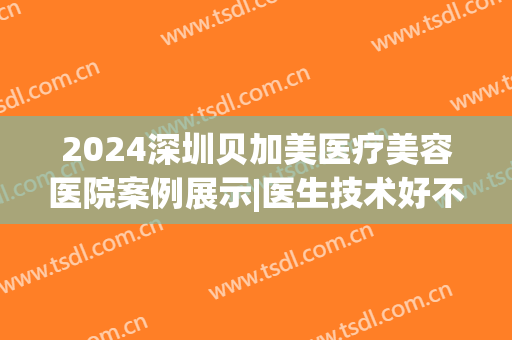 2024深圳贝加美医疗美容医院案例展示|医生技术好不好(深圳贝加美医疗美容医院专家介绍)