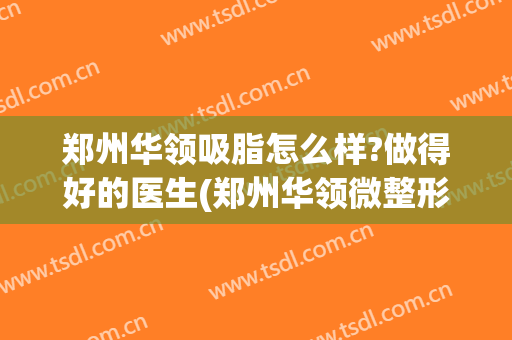 郑州华领吸脂怎么样?做得好的医生(郑州华领微整形好吗)