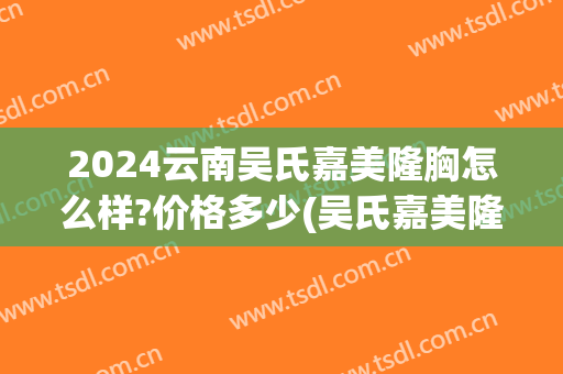 2024云南吴氏嘉美隆胸怎么样?价格多少(吴氏嘉美隆鼻多少钱)