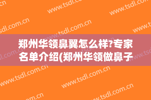 郑州华领鼻翼怎么样?专家名单介绍(郑州华领做鼻子怎么样)