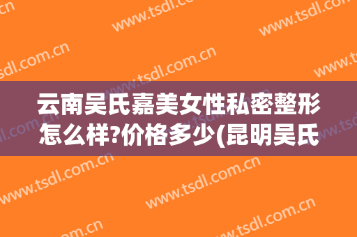 云南吴氏嘉美女性私密整形怎么样?价格多少(昆明吴氏嘉美整形医院正规吗)