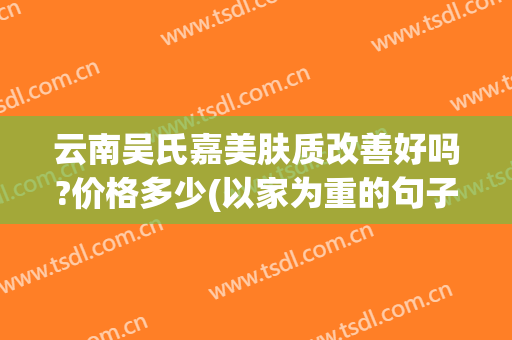 云南吴氏嘉美肤质改善好吗?价格多少(以家为重的句子)
