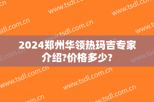 2024郑州华领热玛吉专家介绍?价格多少?