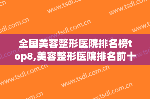 全国美容整形医院排名榜top8,美容整形医院排名前十(全国排名前十的整形美容医院)