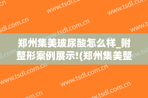郑州集美玻尿酸怎么样_附整形案例展示!(郑州集美整形电话号码)