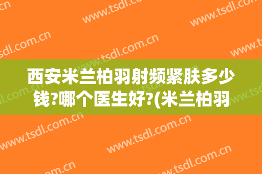 西安米兰柏羽射频紧肤多少钱?哪个医生好?(米兰柏羽医学美容医院西安高新)