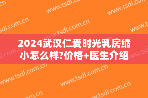 2024武汉仁爱时光乳房缩小怎么样?价格+医生介绍