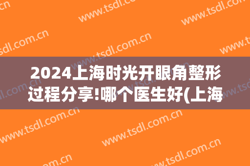 2024上海时光开眼角整形过程分享!哪个医生好(上海时光整形外科医院双眼皮)