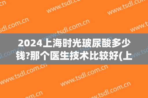 2024上海时光玻尿酸多少钱?那个医生技术比较好(上海时光整形医院价格表)