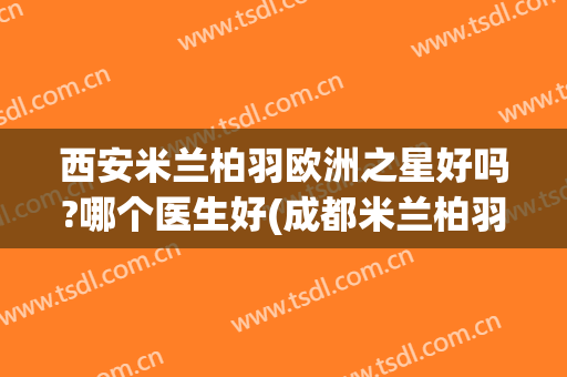 西安米兰柏羽欧洲之星好吗?哪个医生好(成都米兰柏羽医院咋样)