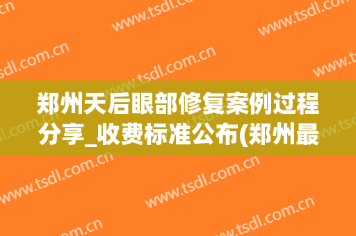郑州天后眼部修复案例过程分享_收费标准公布(郑州最好的眼部修复医生)