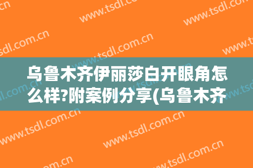 乌鲁木齐伊丽莎白开眼角怎么样?附案例分享(乌鲁木齐伊丽莎白整形美容医院电话)