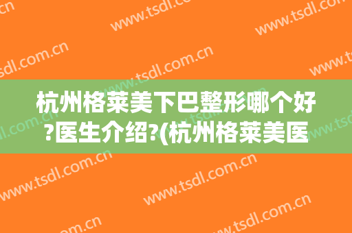 杭州格莱美下巴整形哪个好?医生介绍?(杭州格莱美医疗整形医院)