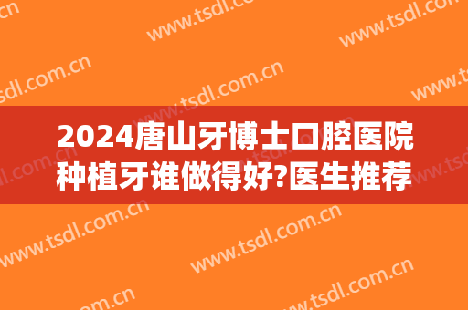 2024唐山牙博士口腔医院种植牙谁做得好?医生推荐(唐山市种植牙哪家医院好)