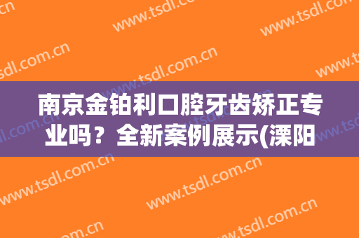 南京金铂利口腔牙齿矫正专业吗？全新案例展示(溧阳金铂利口腔)