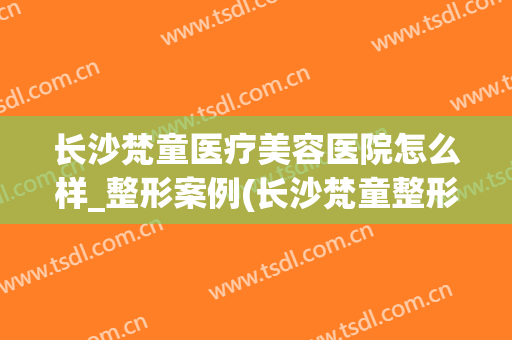 长沙梵童医疗美容医院怎么样_整形案例(长沙梵童整形是三甲医院吗)