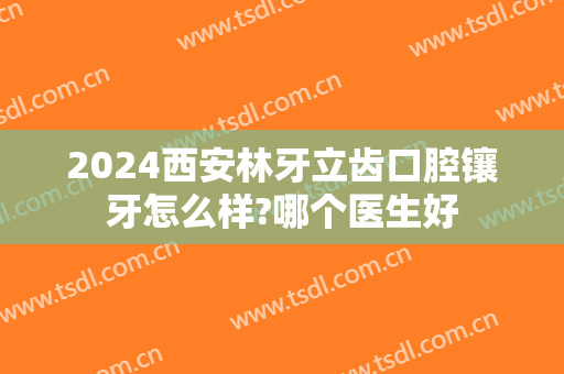 2024西安林牙立齿口腔镶牙怎么样?哪个医生好