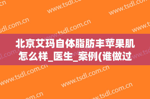 北京艾玛自体脂肪丰苹果肌怎么样_医生_案例(谁做过自体脂肪填充苹果肌)