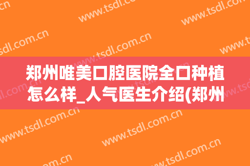 郑州唯美口腔医院全口种植怎么样_人气医生介绍(郑州唯美口腔和植得口腔哪个好)