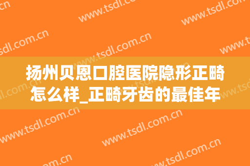 扬州贝恩口腔医院隐形正畸怎么样_正畸牙齿的最佳年龄(扬州矫正牙齿)