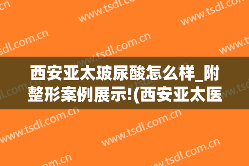 西安亚太玻尿酸怎么样_附整形案例展示!(西安亚太医美整形怎么样)