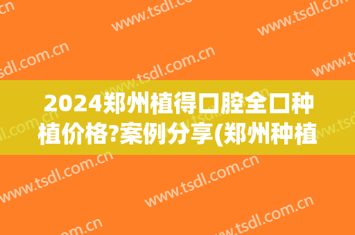 2024郑州植得口腔全口种植价格?案例分享(郑州种植口腔医院)