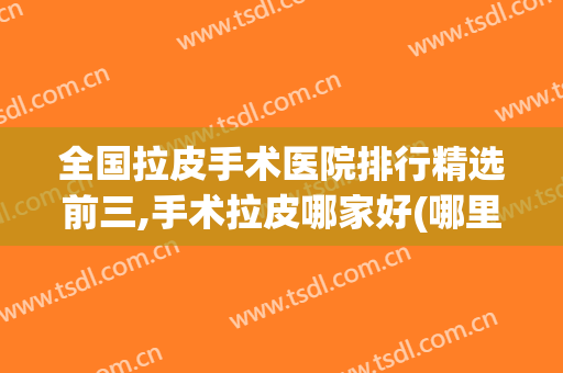 全国拉皮手术医院排行精选前三,手术拉皮哪家好(哪里做拉皮手术比较好)