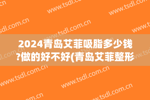 2024青岛艾菲吸脂多少钱?做的好不好(青岛艾菲整形医院抽脂)