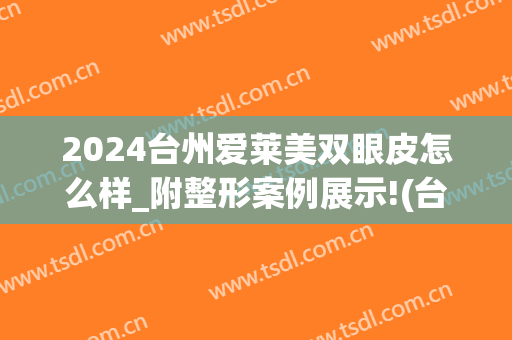 2024台州爱莱美双眼皮怎么样_附整形案例展示!(台州割双眼皮大概要价格)