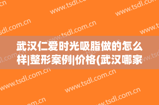 武汉仁爱时光吸脂做的怎么样|整形案例|价格(武汉哪家做吸脂)