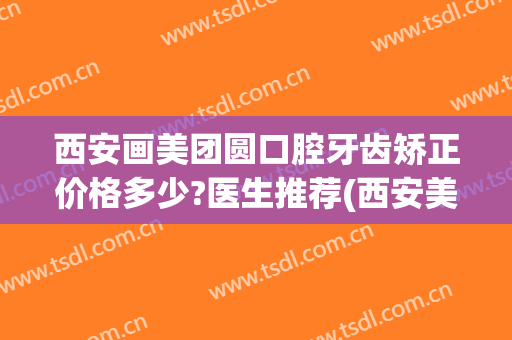 西安画美团圆口腔牙齿矫正价格多少?医生推荐(西安美奥牙齿矫正)