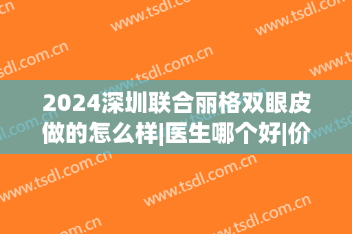 2024深圳联合丽格双眼皮做的怎么样|医生哪个好|价格(北京联合丽格双眼皮价格)