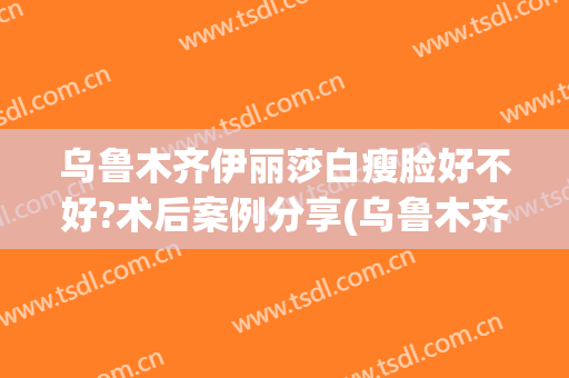乌鲁木齐伊丽莎白瘦脸好不好?术后案例分享(乌鲁木齐伊丽莎白美容院可靠吗)