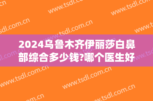 2024乌鲁木齐伊丽莎白鼻部综合多少钱?哪个医生好?(乌鲁木齐市伊丽莎白整形美容医院)