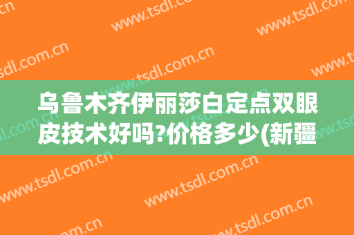 乌鲁木齐伊丽莎白定点双眼皮技术好吗?价格多少(新疆双眼皮价格)