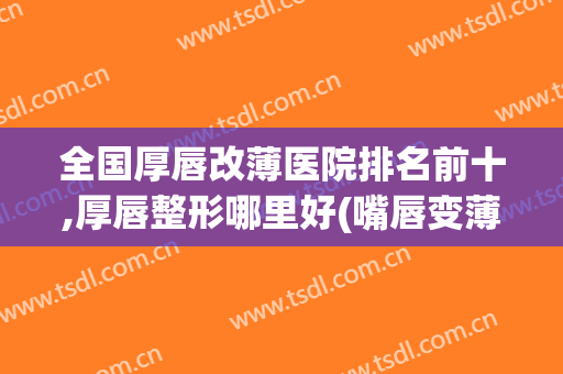 全国厚唇改薄医院排名前十,厚唇整形哪里好(嘴唇变薄手术哪家医院好)
