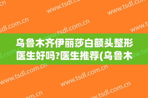乌鲁木齐伊丽莎白额头整形医生好吗?医生推荐(乌鲁木齐伊丽莎白美容整形医院)