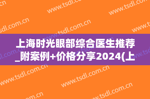 上海时光眼部综合医生推荐_附案例+价格分享2024(上海 眼科医生)