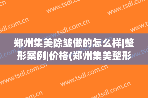 郑州集美除皱做的怎么样|整形案例|价格(郑州集美整形美容医院官网)