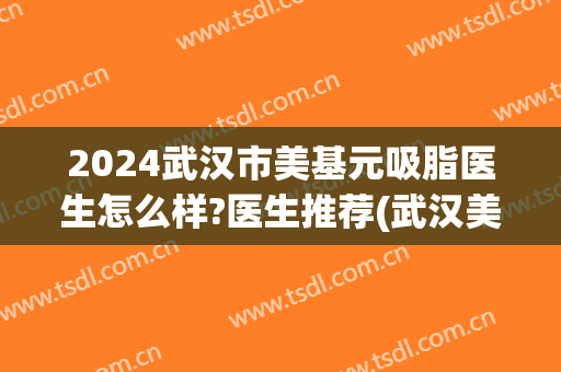 2024武汉市美基元吸脂医生怎么样?医生推荐(武汉美基元医疗美容正规吗)