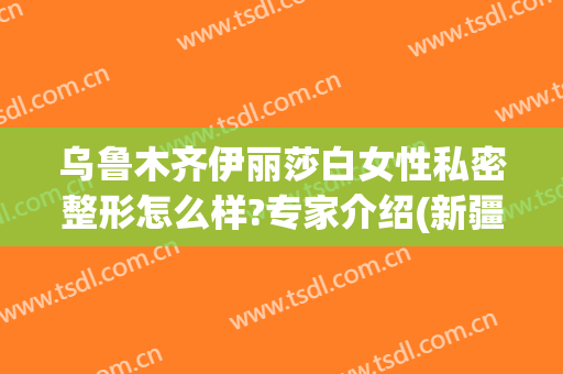 乌鲁木齐伊丽莎白女性私密整形怎么样?专家介绍(新疆伊丽莎白整形)