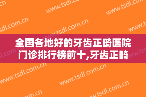 全国各地好的牙齿正畸医院门诊排行榜前十,牙齿正畸医院排行榜前十