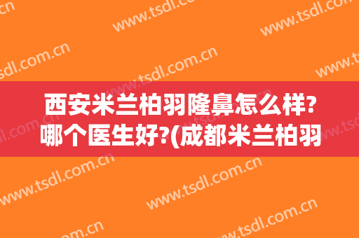 西安米兰柏羽隆鼻怎么样?哪个医生好?(成都米兰柏羽隆鼻怎么样)