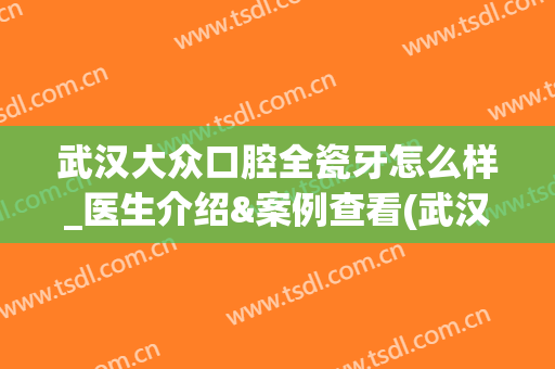 武汉大众口腔全瓷牙怎么样_医生介绍&案例查看(武汉大众口腔怎么样?)