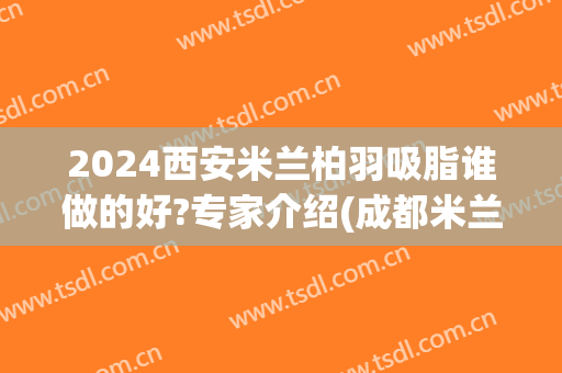 2024西安米兰柏羽吸脂谁做的好?专家介绍(成都米兰柏羽吸脂怎么样)