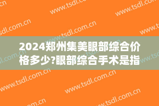 2024郑州集美眼部综合价格多少?眼部综合手术是指什么(医院做眼综合多少钱)