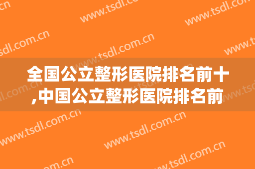 全国公立整形医院排名前十,中国公立整形医院排名前十(中国排名前十的公立整形医院)