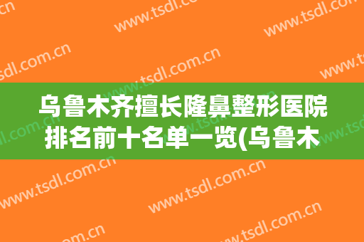乌鲁木齐擅长隆鼻整形医院排名前十名单一览(乌鲁木齐十大整形医院)