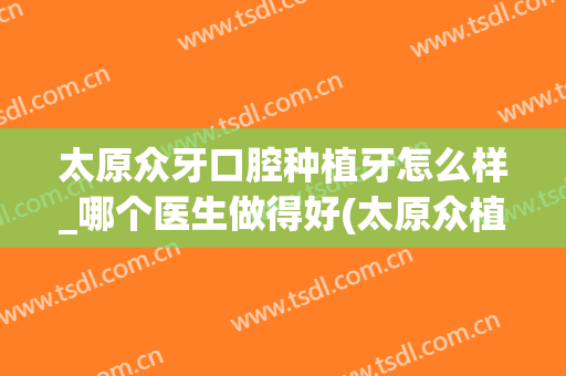 太原众牙口腔种植牙怎么样_哪个医生做得好(太原众植口腔医院)