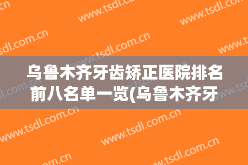 乌鲁木齐牙齿矫正医院排名前八名单一览(乌鲁木齐牙齿矫正推荐)